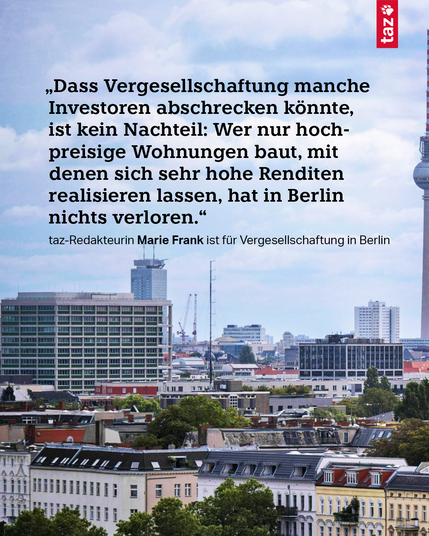 Schwarzer Text im Bild: „‚Dass Vergesellschaftung manche Investoren abschrecken könnte, ist kein Nachteil: Wer nur hochpreisige Wohnungen baut, mit denen sich sehr hohe Renditen realisieren lassen, hat in Berlin nichts verloren.‘ taz-Redakteurin Marie Frank ist für Vergesellschaftung in Berlin“. Grafik zeigt eine Stadtansicht von Berlin bei Tageslicht mit mehrstöckigen Wohnhäusern im Vordergrund, modernen Bürogebäuden und dem Fernsehturm im Hintergrund.