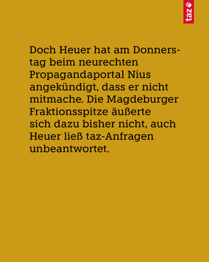 Nur Text: Doch Heuer hat am Donnerstag beim neurechten Propagandaportal Nius angekündigt, dass er nicht mitmache. Die Magdeburger Fraktionsspitze äußerte sich dazu bisher nicht, auch Heuer ließ taz-Anfragen unbeantwortet.