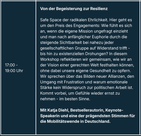 Von der Begeisterung zur Resilienz
Safe Space der radikalen Ehrlichkeit. Hier geht es um den Preis des Engagements: Wie fühlt es sich an, wenn die eigene Mission ungefragt einzieht und man nach anfänglicher Euphorie durch die steigende Sichtbarkeit bei nahezu jeder gesellschaftlichen Gruppe auf Widerstand trifft - bis hin zu existenziellen Drohungen? In diesem Workshop reflektieren wir gemeinsam, wie wir an der Vision einer gerechten Welt festhalten können, ohne dabei unsere eigene Gesundheit zu opfern.
Wir sprechen über das Bilden neuer Allianzen, den Umgang mit Frustration und warum emotionale Stärke kein Widerspruch zur politischen Arbeit ist.
Kommt vorbei, um Gefühle wieder ernst zu nehmen - im besten Sinne.
Mit Katja Diehl, Bestsellerautorin, Keynote-Speakerin und eine der prägendsten Stimmen für die Mobilitätswende in Deutschland.