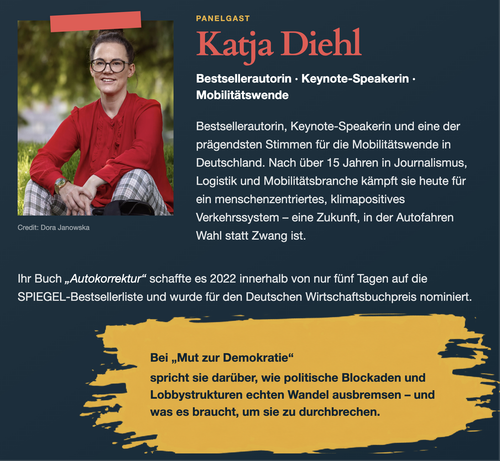 PANELGAST
Katja Diehl
Bestsellerautorin • Keynote-Speakerin •
Mobilitätswende
Bestsellerautorin, Keynote-Speakerin und eine der prägendsten Stimmen für die Mobilitätswende in Deutschland. Nach über 15 Jahren in Journalismus, Logistik und Mobilitätsbranche kämpft sie heute für ein menschenzentriertes, klimapositives Verkehrssystem - eine Zukunft, in der Autofahren
Wahl statt Zwang ist.
Ihr Buch „Autokorrektur" schaffte es 2022 innerhalb von nur fünf Tagen auf die SPIEGEL-Bestsellerliste und wurde für den Deutschen Wirtschaftsbuchpreis nominiert.
Bei „Mut zur Demokratie"
spricht sie darüber, wie politische Blockaden und Lobbystrukturen echten Wandel ausbremsen - und was es braucht, um sie zu durchbrechen.